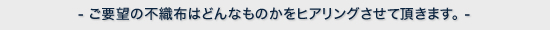 ご要望の不織布はどんなものかをヒアリングさせて頂きます。